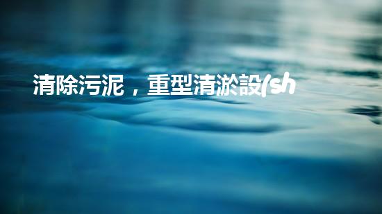 清除污泥，重型清淤設(shè)備供貨商的秘密武器！